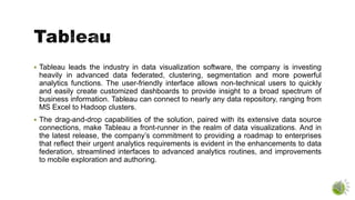  Tableau leads the industry in data visualization software, the company is investing
heavily in advanced data federated, clustering, segmentation and more powerful
analytics functions. The user-friendly interface allows non-technical users to quickly
and easily create customized dashboards to provide insight to a broad spectrum of
business information. Tableau can connect to nearly any data repository, ranging from
MS Excel to Hadoop clusters.
 The drag-and-drop capabilities of the solution, paired with its extensive data source
connections, make Tableau a front-runner in the realm of data visualizations. And in
the latest release, the company’s commitment to providing a roadmap to enterprises
that reflect their urgent analytics requirements is evident in the enhancements to data
federation, streamlined interfaces to advanced analytics routines, and improvements
to mobile exploration and authoring.
 