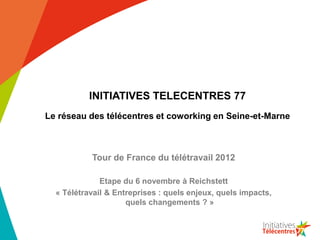 INITIATIVES TELECENTRES 77
Le réseau des télécentres et coworking en Seine-et-Marne



           Tour de France du télétravail 2012

              Etape du 6 novembre à Reichstett
  « Télétravail & Entreprises : quels enjeux, quels impacts,
                     quels changements ? »
 