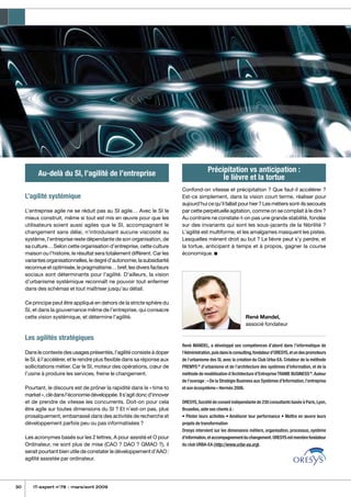 30 IT-expert n°78 - mars/avril 2009
Au-delà du SI, l’agilité de l’entreprise
L’agilité systémique
L’entreprise agile ne se réduit pas au SI agile… Avec le SI le
mieux construit, même si tout est mis en œuvre pour que les
utilisateurs soient aussi agiles que le SI, accompagnant le
changement sans délai, n’introduisant aucune viscosité au
système, l’entreprise reste dépendante de son organisation, de
sa culture… Selon cette organisation d’entreprise, cette culture
maison ou l’histoire, le résultat sera totalement différent. Car les
variantesorganisationnelles,ledegréd’autonomie,lasubsidiarité
reconnue et optimisée, le pragmatisme… bref, les divers facteurs
sociaux sont déterminants pour l’agilité. D’ailleurs, la vision
d’urbanisme systémique reconnaît ne pouvoir tout enfermer
dans des schémas et tout maîtriser jusqu’au détail.
Ce principe peut être appliqué en dehors de la stricte sphère du
SI, et dans la gouvernance même de l’entreprise, qui consacre
cette vision systémique, et détermine l’agilité.
Les agilités stratégiques
Dans le contexte des usages présentés, l’agilité consiste à doper
le SI, à l’accélérer, et le rendre plus flexible dans sa réponse aux
sollicitations métier. Car le SI, moteur des opérations, cœur de
l’usine à produire les services, freine le changement.
Pourtant, le discours est de prôner la rapidité dans le « time to
market »,clédansl’économiedéveloppée.Ils’agitdoncd’innover
et de prendre de vitesse les concurrents. Doit-on pour cela
être agile sur toutes dimensions du SI ? Et n’est-on pas, plus
prosaïquement, embarrassé dans des activités de recherche et
développement parfois peu ou pas informatisées ?
Les acronymes basés sur les 2 lettres, A pour assisté et O pour
Ordinateur, ne sont plus de mise (CAO ? DAO ? GMAO ?), il
serait pourtant bien utile de constater le développement d’AAO :
agilité assistée par ordinateur.
Précipitation vs anticipation :
le lièvre et la tortue
Confond-on vitesse et précipitation ? Que faut-il accélérer ?
Est-ce simplement, dans la vision court terme, réaliser pour
aujourd’hui ce qu’il fallait pour hier ? Les métiers sont-ils secoués
par cette perpétuelle agitation, comme on se complait à le dire ?
Au contraire ne constate-t-on pas une grande stabilité, fondée
sur des invariants qui sont les sous-jacents de la fébrilité ?
L’agilité est multiforme, et les amalgames masquent les pistes.
Lesquelles mènent droit au but ? Le lièvre peut s’y perdre, et
la tortue, anticipant à temps et à propos, gagner la course
économique. n
René Mandel,
associé fondateur
René MANDEL, a développé ses compétences d’abord dans l’informatique de
l’Administration,puisdansleconsulting,fondateurd’ORESYS,etundespromoteurs
de l’urbanisme des SI, avec la création du Club Urba-EA. Créateur de la méthode
PREMYS®
d’urbanisme et de l’architecture des systèmes d’information, et de la
méthode de modélisation d’Architecture d’EntrepriseTRAME BUSINESS®
.Auteur
de l’ouvrage :« De la Stratégie Business aux Systèmes d’Information,l’entreprise
et son écosystème » Hermès 2006.
ORESYS,Société de conseil indépendante de 230 consultants basée à Paris,Lyon,
Bruxelles, aide ses clients à :
• Piloter leurs activités • Améliorer leur performance • Mettre en œuvre leurs
projets de transformation
Oresys intervient sur les dimensions métiers, organisation, processus, système
d’information,etaccompagnementduchangement.ORESYSestmembrefondateur
du club URBA-EA (http://www.urba-ea.org).
 