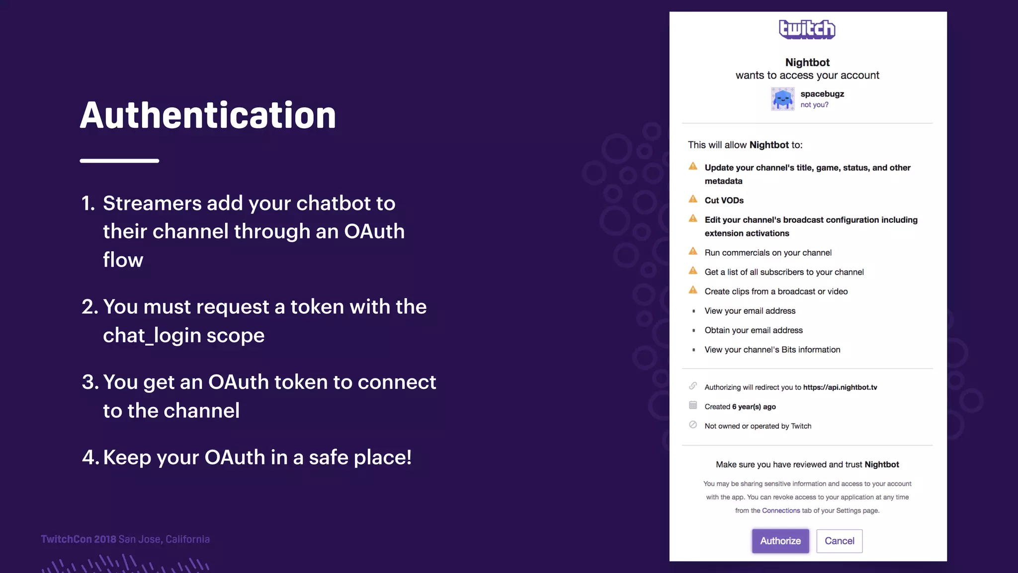 TwitchCon 2018 San Jose, California
Authentication
1. Streamers add your chatbot to
their channel through an OAuth
flow
2. You must request a token with the
chat_login scope
3. You get an OAuth token to connect
to the channel
4.Keep your OAuth in a safe place!
 
