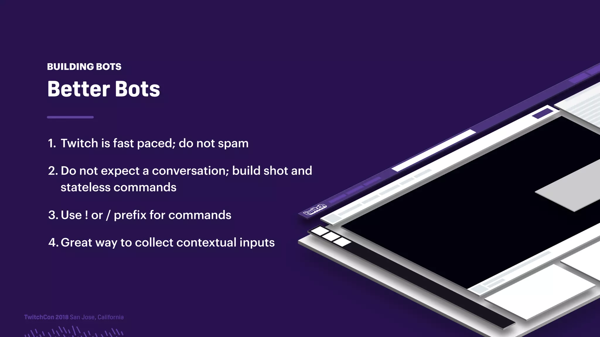 TwitchCon 2018 San Jose, California
1. Twitch is fast paced; do not spam
2. Do not expect a conversation; build shot and
stateless commands
3. Use ! or / prefix for commands
4.Great way to collect contextual inputs
Better Bots
BUILDING BOTS
 