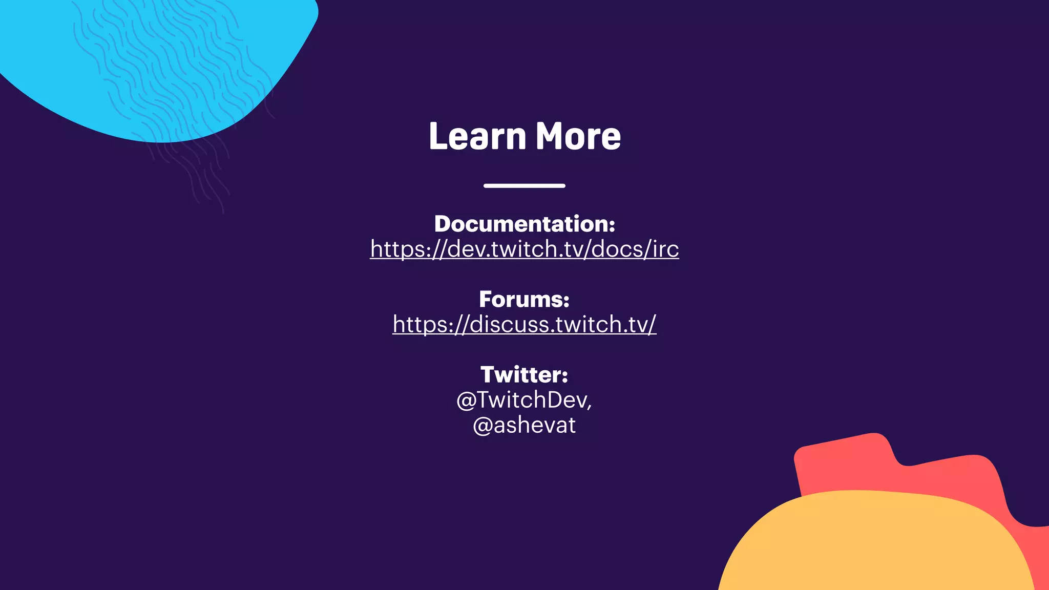 Learn More
Documentation:
https://dev.twitch.tv/docs/irc
Forums:
https://discuss.twitch.tv/
Twitter:
@TwitchDev,
@ashevat
 