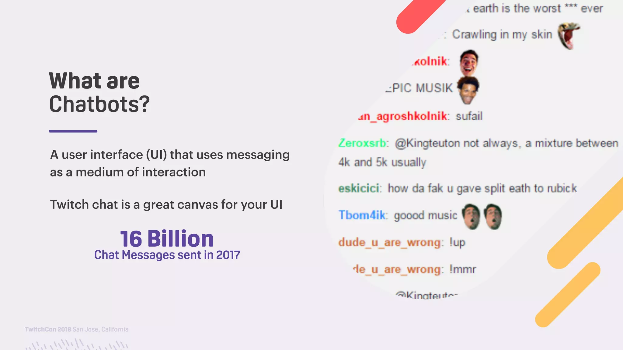 TwitchCon 2018 San Jose, California
What are
Chatbots?
A user interface (UI) that uses messaging
as a medium of interaction
Twitch chat is a great canvas for your UI
16 Billion
Chat Messages sent in 2017
 
