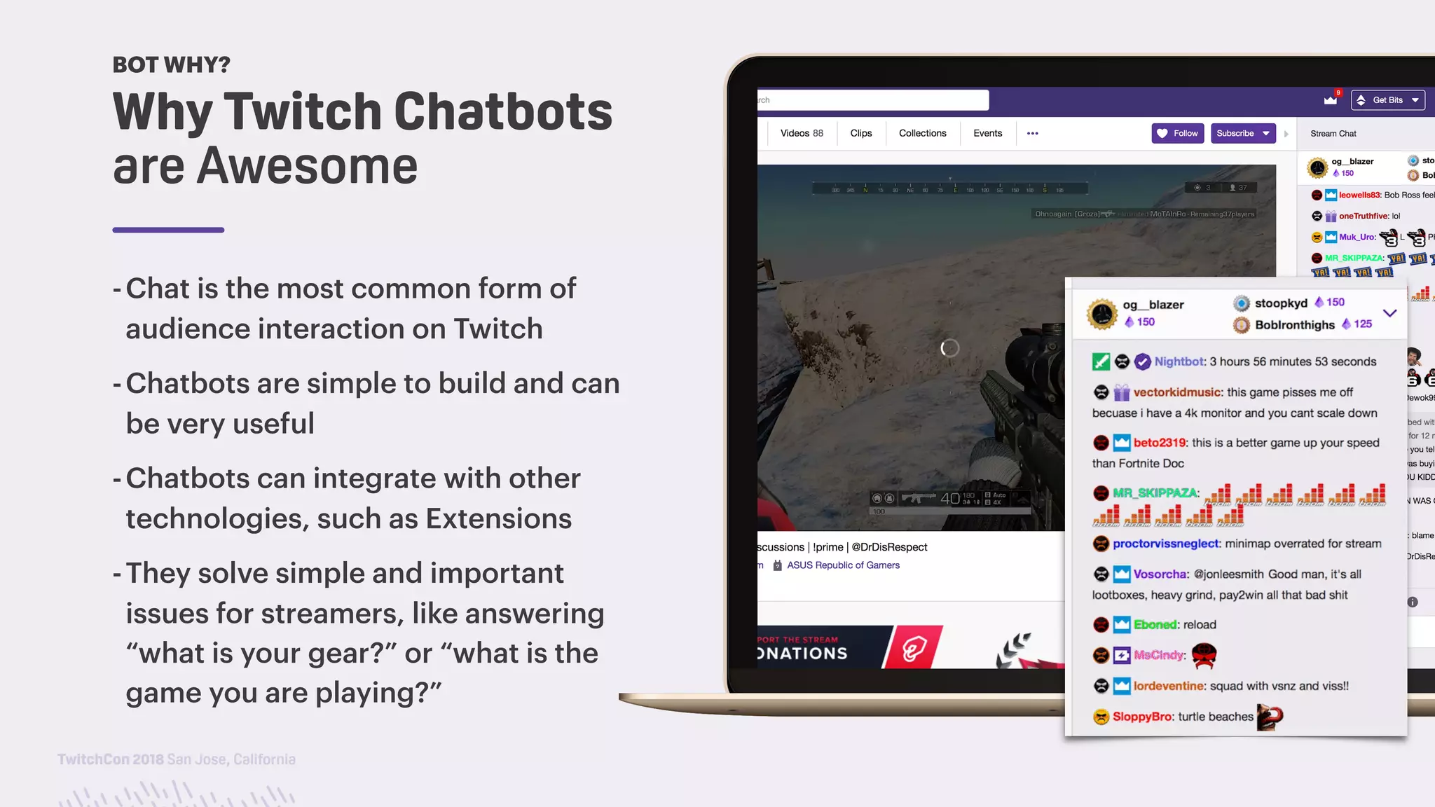 TwitchCon 2018 San Jose, California
-Chat is the most common form of
audience interaction on Twitch
-Chatbots are simple to build and can
be very useful
-Chatbots can integrate with other
technologies, such as Extensions
-They solve simple and important
issues for streamers, like answering
“what is your gear?” or “what is the
game you are playing?”
Why Twitch Chatbots
are Awesome
BOT WHY?
 