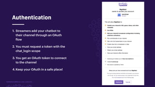 TwitchCon 2018 San Jose, California
Authentication
1. Streamers add your chatbot to
their channel through an OAuth
flow
2. You must request a token with the
chat_login scope
3. You get an OAuth token to connect
to the channel
4.Keep your OAuth in a safe place!
 