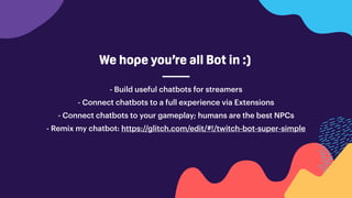 - Build useful chatbots for streamers
- Connect chatbots to a full experience via Extensions
- Connect chatbots to your gameplay; humans are the best NPCs
- Remix my chatbot: https://glitch.com/edit/#!/twitch-bot-super-simple
We hope you’re all Bot in :)
 