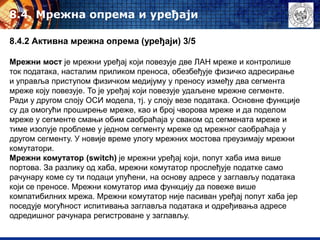 8.4. Mрежна опрема и уређаји
8.4.2 Активна мрежна опрема (уређаји) 3/5
Мрежни мост је мрежни уређај који повезује две ЛАН мреже и контролише
ток података, насталим приликом преноса, обезбеђује физичко адресирање
и управља приступом физичком медијуму у преносу између два сегмента
мреже коју повезује. То је уређај који повезује удаљене мрежне сегменте.
Ради у другом слоју ОСИ модела, тј. у слоју везе података. Основне функције
су да омогући проширење мреже, као и број чворова мреже и да поделом
мреже у сегменте смањи обим саобраћаја у сваком од сегмената мреже и
тиме изолује проблеме у једном сегменту мреже од мрежног саобраћаја у
другом сегменту. У новије време улогу мрежних мостова преузимају мрежни
комутатори.
Мрежни комутатор (switch) је мрежни уређај који, попут хаба има више
портова. За разлику од хаба, мрежни комутатор прослеђује податке само
рачунару коме су ти подаци упућени, на основу адресе у заглављу података
који се преносе. Мрежни комутатор има функцију да повеже више
компатибилних мрежа. Мрежни комутатор није пасиван уређај попут хаба јер
поседује могућност испитивања заглавља података и одређивања адресе
одредишног рачунара регистроване у заглављу.
 