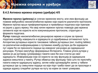 8.4. Mрежна опрема и уређаји
8.4.2 Активна мрежна опрема (уређаји) 4/5
Мрежни пролаз (gateway) је сличан мрежном мосту, али има функцију да
повеже међусобно некомпатибилне мреже које користе различите протоколе.
Мрежни пролаз врши преформатирање и превођење података који прелазе
из једне у другу мрежу. На овај начин мрежни пролаз повезује два мрежна
сегмента који не користе исте комуникационе протоколе, структуре и
формате података.
Рутер повезује некомпатибилне рачунарске мреже и служи за пренос
података између изворишта и одредишта уз одређивање оптималног пута.
Алгоритми рутирања користе такозване табеле рутирања (енг. routing tables)
са различитим информацијама о путевима између рутера да би одредили
пут којим ће се преносити подаци од изворног рачунара до одредишног
рачунара. Рутери омогућују формирање Интернета. Главна улога рутера у
мрежи је да рутирају (усмеравају) пакете како би они стигли до свог
одредишта. Информација која се користи за ову функцију је одредишна
адреса смештена у пакету. Рутер обавља ову функцију тако што по приспећу
пакета извуче одредишну адресу, затим нађе одговарајући запис у табели
рутирања где су смештени подаци на који порт треба пакет да се проследи и
одреди адресу следећег рутера на путу ка којем се пакет усмерава.
 