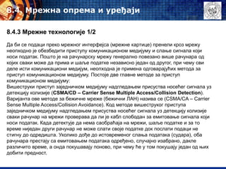 8.4. Mрежна опрема и уређаји
8.4.3 Мрежне технологије 1/2
Да би се подаци преко мрежног интерфејса (мрежне картице) пренели кроз мрежу
неопходно је обезбедити приступу комуникационом медијуму и слање сигнала који
носи податак. Пошто је на рачунарску мрежу генерално повезано више рачунара од
којих сваки може да прима и шаље податке независно један од другог, при чему сви
деле исти комуникациони медијум, неопходна је примена одговарајућих метода за
приступ комуникационом медијуму. Постоје две главне методе за приступ
комуникационом медијуму:
Вишеструки приступ заједничком медијуму надгледањем присуства носећег сигнала уз
детекцију колизије (CSMA/CD – Carrier Sense Multiple Access/Collision Detection).
Варијанта ове методе за бежичне мреже (бежични ЛАН) назива се (CSMA/CA – Carrier
Sense Multiple Access/Collision Avoidance). Код методе вишеструког приступа
заједничком медијуму надгледањем присуства носећег сигнала уз детекцију колизије
сваки рачунар на мрежи проверава да ли је кабл слободан за емитовање сигнала који
носи податак. Када детектује да нема саобраћаја на мрежи, шаље податке и за то
време ниједан други рачунар не може слати своје податке док послати подаци не
стигну до одредишта. Уколико дође до истовременог слања података (судара), оба
рачунара престају са емитовањем података одређено, случајно изабрано, дакле
различито време, а онда покушавају поново, при чему ће у том покушају један од њих
добити предност.
 