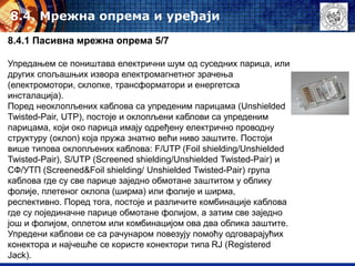 8.4. Mрежна опрема и уређаји
8.4.1 Пасивна мрежна опрема 5/7
Упредањем се поништава електрични шум од суседних парица, или
других спољашњих извора електромагнетног зрачења
(електромотори, склопке, трансформатори и енергетска
инсталација).
Поред неоклопљених каблова са упреденим парицама (Unshielded
Twisted-Pair, UTP), постоје и оклопљени каблови са упреденим
парицама, који око парица имају одређену електрично проводну
структуру (оклоп) која пружа знатно већи ниво заштите. Постоји
више типова оклопљених каблова: F/UTP (Foil shielding/Unshielded
Twisted-Pair), S/UTP (Screened shielding/Unshielded Twisted-Pair) и
СФ/УТП (Screened&Foil shielding/ Unshielded Twisted-Pair) група
каблова где су све парице заједно обмотане заштитом у облику
фолије, плетеног оклопа (ширма) или фолије и ширма,
респективно. Поред тога, постоје и различите комбинације каблова
где су појединачне парице обмотане фолијом, а затим све заједно
још и фолијом, оплетом или комбинацијом ова два облика заштите.
Упредени каблови се са рачунаром повезују помоћу одговарајућих
конектора и најчешће се користе конектори типа RJ (Registered
Jack).
 