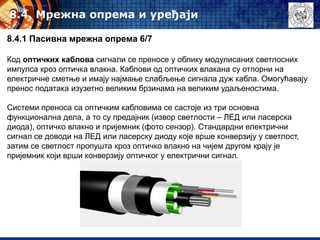 8.4. Mрежна опрема и уређаји
8.4.1 Пасивна мрежна опрема 6/7
Код оптичких каблова сигнали се преносе у облику модулисаних светлосних
импулса кроз оптичка влакна. Каблови од оптичких влакана су отпорни на
електричне сметње и имају најмање слабљење сигнала дуж кабла. Омогућавају
пренос података изузетно великим брзинама на великим удаљеностима.
Системи преноса са оптичким кабловима се састоје из три основна
функционална дела, а то су предајник (извор светлости – ЛЕД или ласерска
диода), оптичко влакно и пријемник (фото сензор). Стандардни електрични
сигнал се доводи на ЛЕД или ласерску диоду које врше конверзију у светлост,
затим се светлост пропушта кроз оптичко влакно на чијем другом крају је
пријемник који врши конверзију оптичког у електрични сигнал.
 