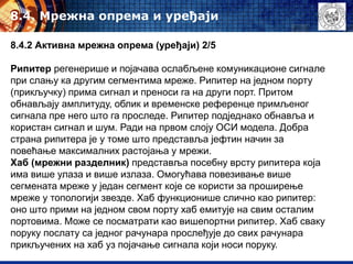 8.4. Mрежна опрема и уређаји
8.4.2 Активна мрежна опрема (уређаји) 2/5
Рипитер регенерише и појачава ослабљене комуникационе сигнале
при слању ка другим сегментима мреже. Рипитер на једном порту
(прикључку) прима сигнал и преноси га на други порт. Притом
обнављају амплитуду, облик и временске референце примљеног
сигнала пре него што га проследе. Рипитер подједнако обнавља и
користан сигнал и шум. Ради на првом слоју ОСИ модела. Добра
страна рипитера је у томе што представља јефтин начин за
повећање максималних растојања у мрежи.
Хаб (мрежни разделник) представља посебну врсту рипитера која
има више улаза и више излаза. Омогућава повезивање више
сегмената мреже у један сегмент које се користи за проширење
мреже у топологији звезде. Хаб функционише слично као рипитер:
оно што прими на једном свом порту хаб емитује на свим осталим
портовима. Може се посматрати као вишепортни рипитер. Хаб сваку
поруку послату са једног рачунара прослеђује до свих рачунара
прикључених на хаб уз појачање сигнала који носи поруку.
 