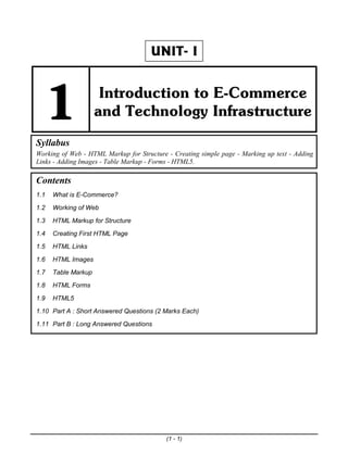 (1 - 1)
UNIT- I
1 Introduction to E-Commerce
and Technology Infrastructure
Syllabus
Working of Web - HTML Markup for Structure - Creating simple page - Marking up text - Adding
Links - Adding Images - Table Markup - Forms - HTML5.
Contents
1.1 What is E-Commerce?
1.2 Working of Web
1.3 HTML Markup for Structure
1.4 Creating First HTML Page
1.5 HTML Links
1.6 HTML Images
1.7 Table Markup
1.8 HTML Forms
1.9 HTML5
1.10 Part A : Short Answered Questions (2 Marks Each)
1.11 Part B : Long Answered Questions
lOMoARcPSD|36071472
 