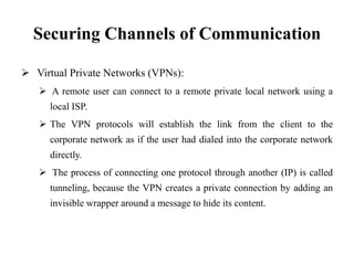 Securing Channels of Communication
 Virtual Private Networks (VPNs):
 A remote user can connect to a remote private local network using a
local ISP.
 The VPN protocols will establish the link from the client to the
corporate network as if the user had dialed into the corporate network
directly.
 The process of connecting one protocol through another (IP) is called
tunneling, because the VPN creates a private connection by adding an
invisible wrapper around a message to hide its content.
 
