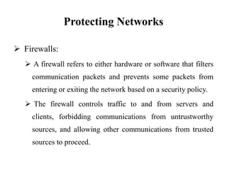 Protecting Networks
 Firewalls:
 A firewall refers to either hardware or software that filters
communication packets and prevents some packets from
entering or exiting the network based on a security policy.
 The firewall controls traffic to and from servers and
clients, forbidding communications from untrustworthy
sources, and allowing other communications from trusted
sources to proceed.
 