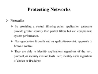 Protecting Networks
 Firewalls:
 By providing a central filtering point, application gateways
provide greater security than packet filters but can compromise
system performance.
 Next-generation firewalls use an application-centric approach to
firewall control.
 They are able to identify applications regardless of the port,
protocol, or security evasion tools used; identify users regardless
of device or IP address
 