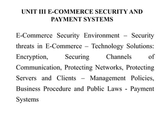 UNIT III E-COMMERCE SECURITY AND
PAYMENT SYSTEMS
E-Commerce Security Environment – Security
threats in E-Commerce – Technology Solutions:
Encryption, Securing Channels of
Communication, Protecting Networks, Protecting
Servers and Clients – Management Policies,
Business Procedure and Public Laws - Payment
Systems
 