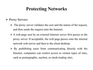 Protecting Networks
 Proxy Servers:
 The proxy server validates the user and the nature of the request,
and then sends the request onto the Internet.
 A web page sent by an external Internet server first passes to the
proxy server. If acceptable, the web page passes onto the internal
network web server and then to the client desktop.
 By prohibiting users from communicating directly with the
Internet, companies can restrict access to certain types of sites,
such as pornographic, auction, or stock-trading sites.
 
