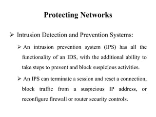 Protecting Networks
 Intrusion Detection and Prevention Systems:
 An intrusion prevention system (IPS) has all the
functionality of an IDS, with the additional ability to
take steps to prevent and block suspicious activities.
 An IPS can terminate a session and reset a connection,
block traffic from a suspicious IP address, or
reconfigure firewall or router security controls.
 