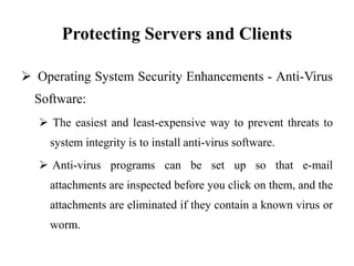 Protecting Servers and Clients
 Operating System Security Enhancements - Anti-Virus
Software:
 The easiest and least-expensive way to prevent threats to
system integrity is to install anti-virus software.
 Anti-virus programs can be set up so that e-mail
attachments are inspected before you click on them, and the
attachments are eliminated if they contain a known virus or
worm.
 