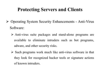 Protecting Servers and Clients
 Operating System Security Enhancements - Anti-Virus
Software:
 Anti-virus suite packages and stand-alone programs are
available to eliminate intruders such as bot programs,
adware, and other security risks.
 Such programs work much like anti-virus software in that
they look for recognized hacker tools or signature actions
of known intruders.
 