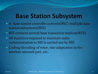 Base Station SubsystemA  base station controller controls(BSC) multiple base station subsystems(BSS)BSS contains several base transceiver stations(BTS)All functions required to maintain radio communication to MS is carried out by BSSCoding/decoding of voice, rate adaptation to/fro wireless network part, etc.3/13/2011Debasis Das    Mallabhum Institute of Technology13