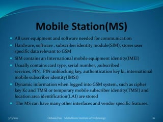 Mobile Station(MS)All user equipment and software needed for communicationHardware, software , subscriber identity module(SIM), stores user specific data relevant to GSMSIM contains an International mobile equipment identity(IMEI)Usually contains card type, serial number, ,subscribed services, PIN,  PIN unblocking key, authentication key ki, international mobile subscriber identity(IMSI)Dynamic information when logged into GSM system, such as cipher key Kc and TMSI or temporary mobile subscriber identity(TMSI) and location area identification(LAI) are stored The MS can have many other interfaces and vendor specific features.3/13/2011Debasis Das    Mallabhum Institute of Technology16