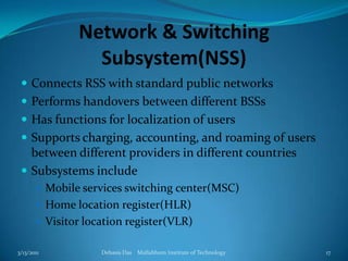 Network & Switching Subsystem(NSS)Connects RSS with standard public networksPerforms handovers between different BSSsHas functions for localization of usersSupports charging, accounting, and roaming of users between different providers in different countriesSubsystems includeMobile services switching center(MSC)Home location register(HLR)Visitor location register(VLR)3/13/2011Debasis Das    Mallabhum Institute of Technology17
