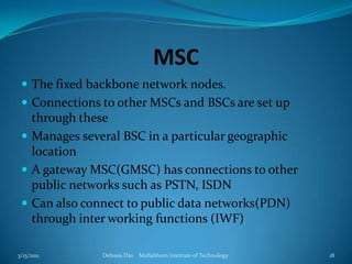 MSCThe fixed backbone network nodes. Connections to other MSCs and BSCs are set up through theseManages several BSC in a particular geographic locationA gateway MSC(GMSC) has connections to other public networks such as PSTN, ISDNCan also connect to public data networks(PDN) through inter working functions (IWF)3/13/2011Debasis Das    Mallabhum Institute of Technology18