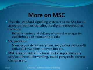 More on MSCUses the standard signaling system 7 or the SS7 for all aspects of control signaling for digital networks that includesReliable routing and delivery of control messages for establishing and monitoring of callsSS7 providesNumber portability, free phone, tool/collect calls, credit calls, call forwarding, 3-way calling etc.MSC also provides functionality for supplementary services like call forwarding, multi-party calls, reverse charging etc.3/13/2011Debasis Das    Mallabhum Institute of Technology19