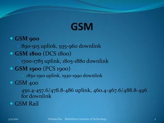 GSMGSM 900890-915 uplink, 935-960 downlinkGSM 1800 (DCS 1800)1700-1785 uplink, 1805-1880 downlinkGSM 1900 (PCS 1900)1850-1910 uplink, 1930-1990 downlinkGSM 400450.4-457.6/478.8-486 uplink, 460.4-467.6/488.8-496 for downlinkGSM Rail3/13/2011Debasis Das    Mallabhum Institute of Technology2