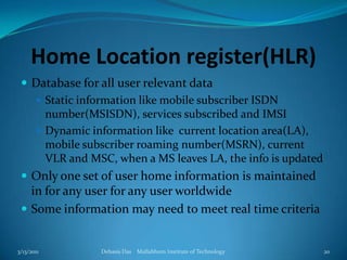 Home Location register(HLR)Database for all user relevant data Static information like mobile subscriber ISDN number(MSISDN), services subscribed and IMSIDynamic information like  current location area(LA), mobile subscriber roaming number(MSRN), current VLR and MSC, when a MS leaves LA, the info is updatedOnly one set of user home information is maintained in for any user for any user worldwideSome information may need to meet real time criteria3/13/2011Debasis Das    Mallabhum Institute of Technology20