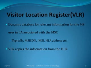 Visitor Location Register(VLR)Dynamic database for relevant information for the MS user in LA associated with the MSCTypically, MSISDN, IMSI, HLR address etc.VLR copies the information from the HLR3/13/2011Debasis Das    Mallabhum Institute of Technology21