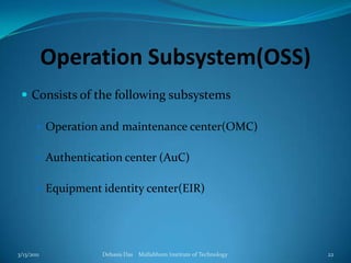 Operation Subsystem(OSS)Consists of the following subsystemsOperation and maintenance center(OMC)Authentication center (AuC)Equipment identity center(EIR)3/13/2011Debasis Das    Mallabhum Institute of Technology22
