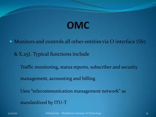 OMCMonitors and controls all other entities via O interface (SS7 & X.25). Typical functions includeTraffic monitoring, status reports, subscriber and security management, accounting and billingUses “telecommunication management network” as standardized by ITU-T3/13/2011Debasis Das    Mallabhum Institute of Technology23