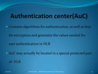 Authentication center(AuC)Contains algorithms for authentication, as well as keys for encryption and generates the values needed for user authentication in HLRAuC may actually be located in a special protected part of  HLR3/13/2011Debasis Das    Mallabhum Institute of Technology24