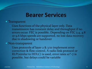 Bearer ServicesTransparentUses functions of the physical layer only. Data transmission has constant delay and throughput if no  errors occur. FEC is possible. Depending on FEC 2.4, 4.8 or 9.6 kbps speeds are supported, no lost data recovery due to shadowing or handoverNon-transparentUses protocols of layer 2 & 3 to implement error correction & flow control, A radio link protocol or RLP(similar to HDLC) is used, error rates 10^-7 is possible, but delays could be variable3/13/2011Debasis Das    Mallabhum Institute of Technology6