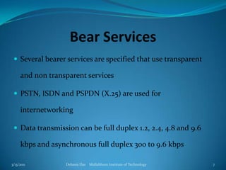 Bear ServicesSeveral bearer services are specified that use transparent and non transparent servicesPSTN, ISDN and PSPDN (X.25) are used for internetworkingData transmission can be full duplex 1.2, 2.4, 4.8 and 9.6 kbps and asynchronous full duplex 300 to 9.6 kbps3/13/2011Debasis Das    Mallabhum Institute of Technology7