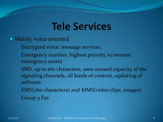 Tele ServicesMainly voice orientedEncrypted voice, message services, Emergency number, highest priority, to nearest emergency centerSMS, up to 160 characters, uses unused capacity of the signaling channels, all kinds of content, updating of softwareEMS(760 characters) and MMS(video clips, images)Group 3 Fax3/13/2011Debasis Das    Mallabhum Institute of Technology8