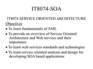 IT8074-SOA
IT8074 SERVICE ORIENTED ARCHITECTURE
Objectives
 To learn fundamentals of XML
 To provide an overview of Service Oriented
Architecture and Web services and their
importance
 To learn web services standards and technologies
 To learn service oriented analysis and design for
developing SOA based applications
 