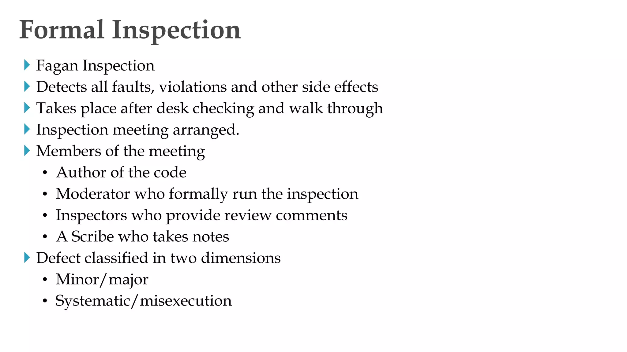  Fagan Inspection
 Detects all faults, violations and other side effects
 Takes place after desk checking and walk through
 Inspection meeting arranged.
 Members of the meeting
• Author of the code
• Moderator who formally run the inspection
• Inspectors who provide review comments
• A Scribe who takes notes
 Defect classified in two dimensions
• Minor/major
• Systematic/misexecution
Formal Inspection
 
