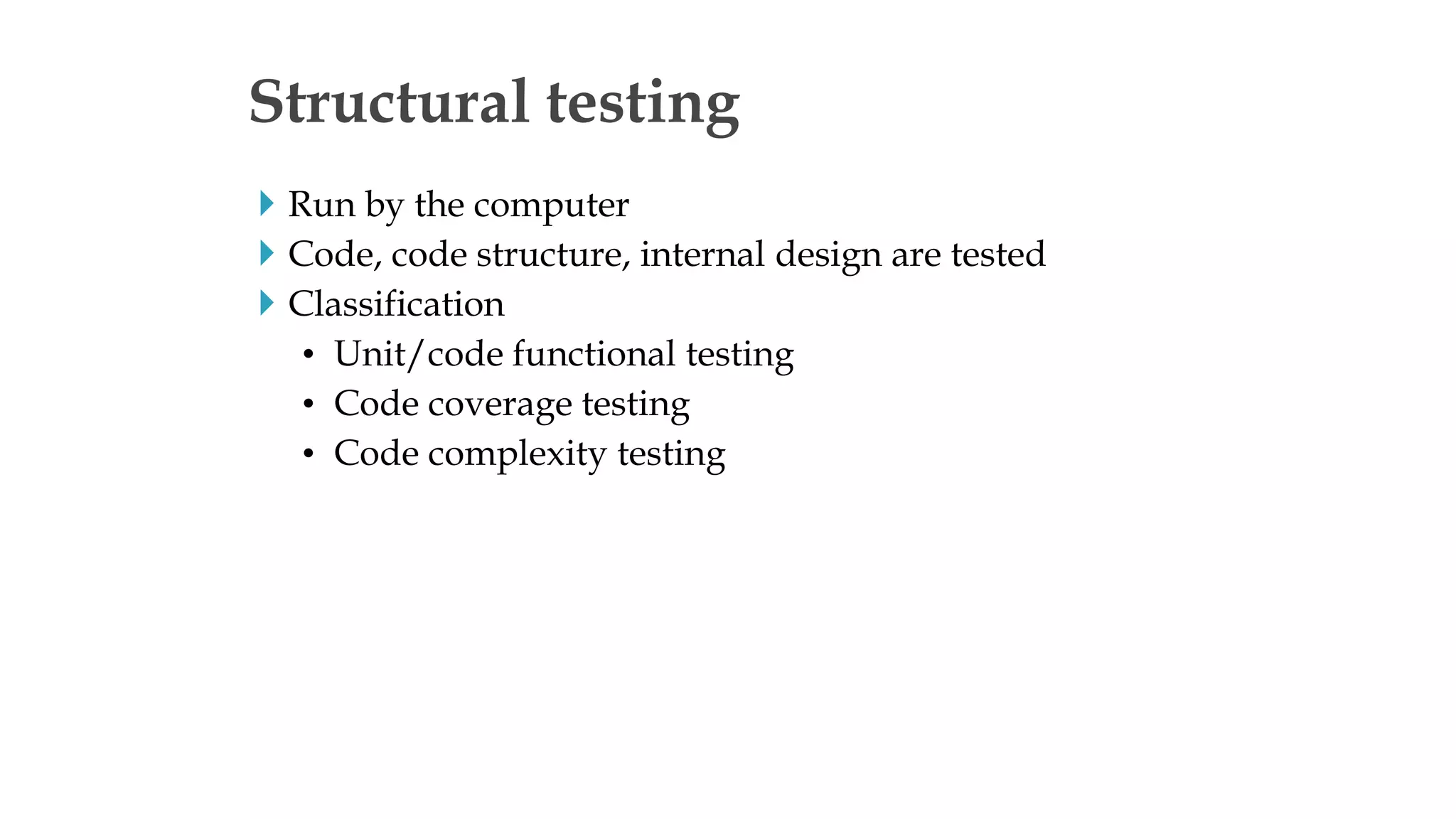 Run by the computer
 Code, code structure, internal design are tested
 Classification
• Unit/code functional testing
• Code coverage testing
• Code complexity testing
Structural testing
 