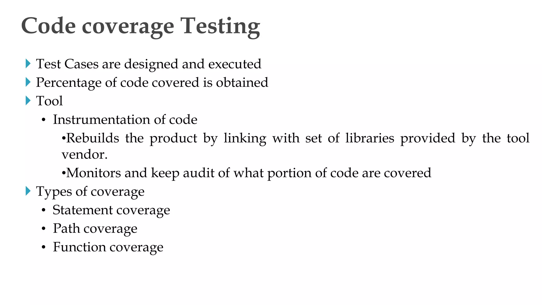  Test Cases are designed and executed
 Percentage of code covered is obtained
 Tool
• Instrumentation of code
•Rebuilds the product by linking with set of libraries provided by the tool
vendor.
•Monitors and keep audit of what portion of code are covered
 Types of coverage
• Statement coverage
• Path coverage
• Function coverage
Code coverage Testing
 