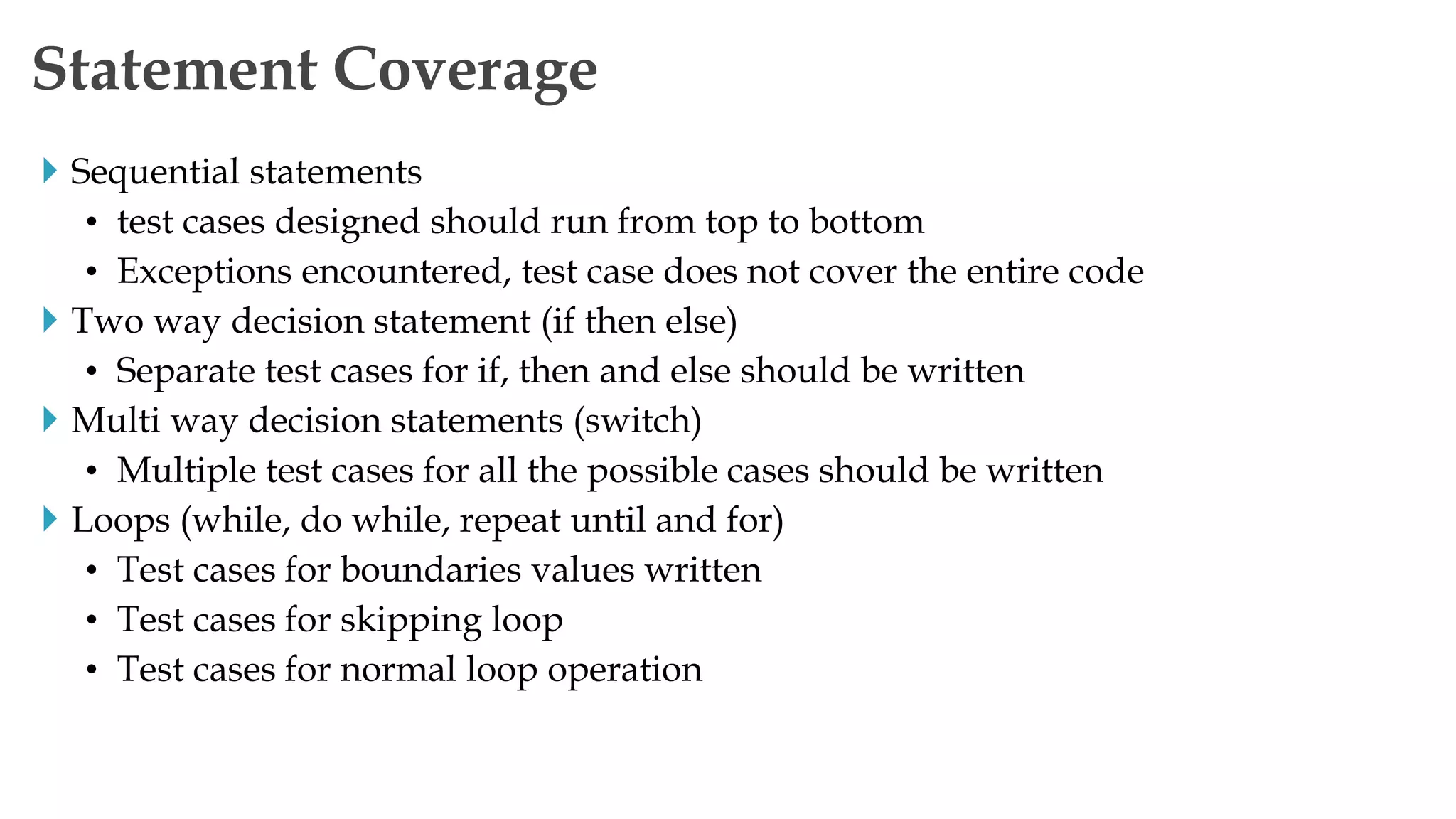  Sequential statements
• test cases designed should run from top to bottom
• Exceptions encountered, test case does not cover the entire code
 Two way decision statement (if then else)
• Separate test cases for if, then and else should be written
 Multi way decision statements (switch)
• Multiple test cases for all the possible cases should be written
 Loops (while, do while, repeat until and for)
• Test cases for boundaries values written
• Test cases for skipping loop
• Test cases for normal loop operation
Statement Coverage
 