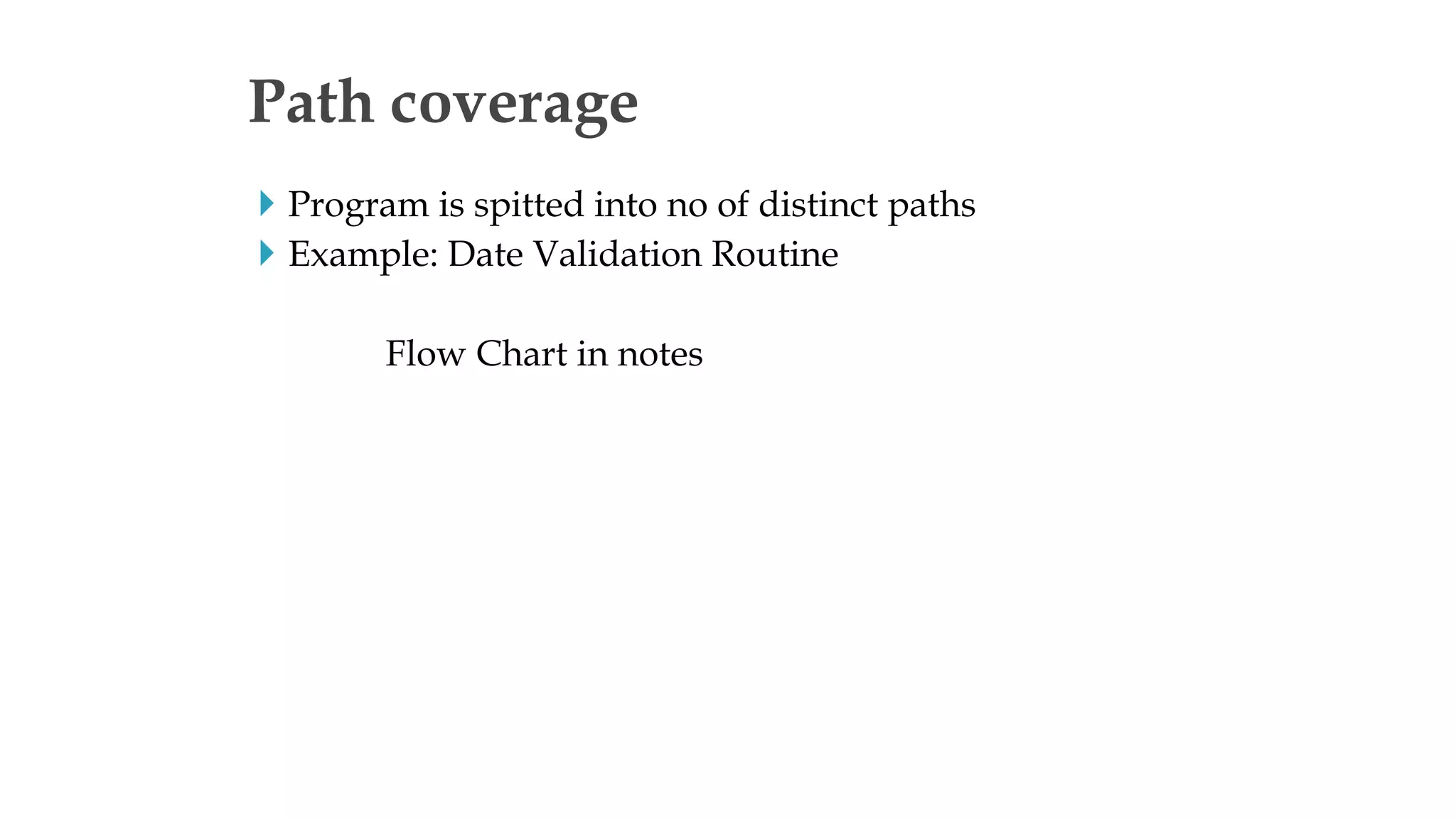  Program is spitted into no of distinct paths
 Example: Date Validation Routine
Flow Chart in notes
Path coverage
 
