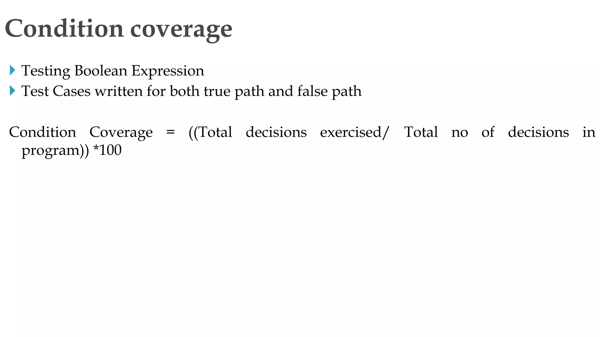  Testing Boolean Expression
 Test Cases written for both true path and false path
Condition Coverage = ((Total decisions exercised/ Total no of decisions in
program)) *100
Condition coverage
 