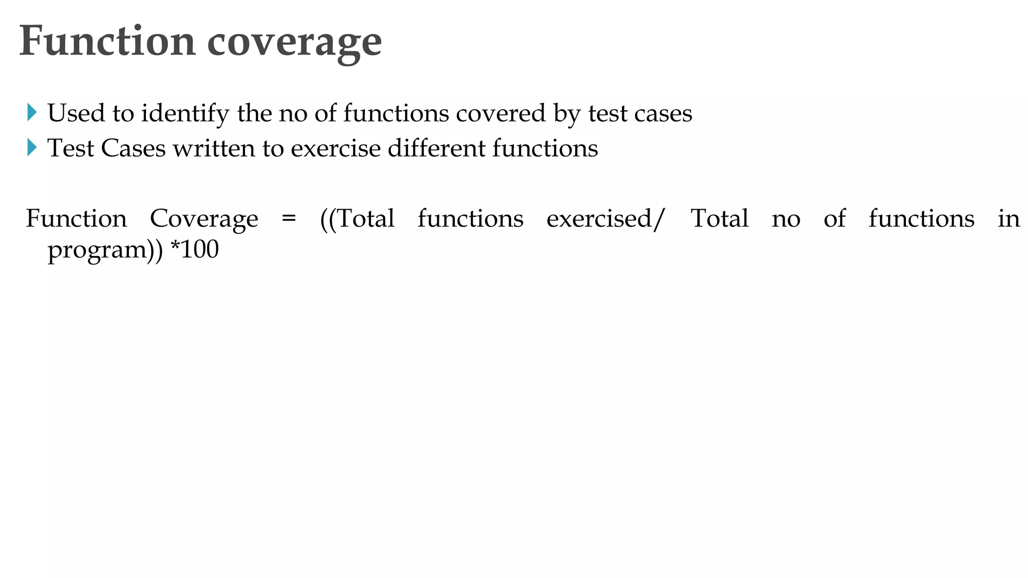  Used to identify the no of functions covered by test cases
 Test Cases written to exercise different functions
Function Coverage = ((Total functions exercised/ Total no of functions in
program)) *100
Function coverage
 