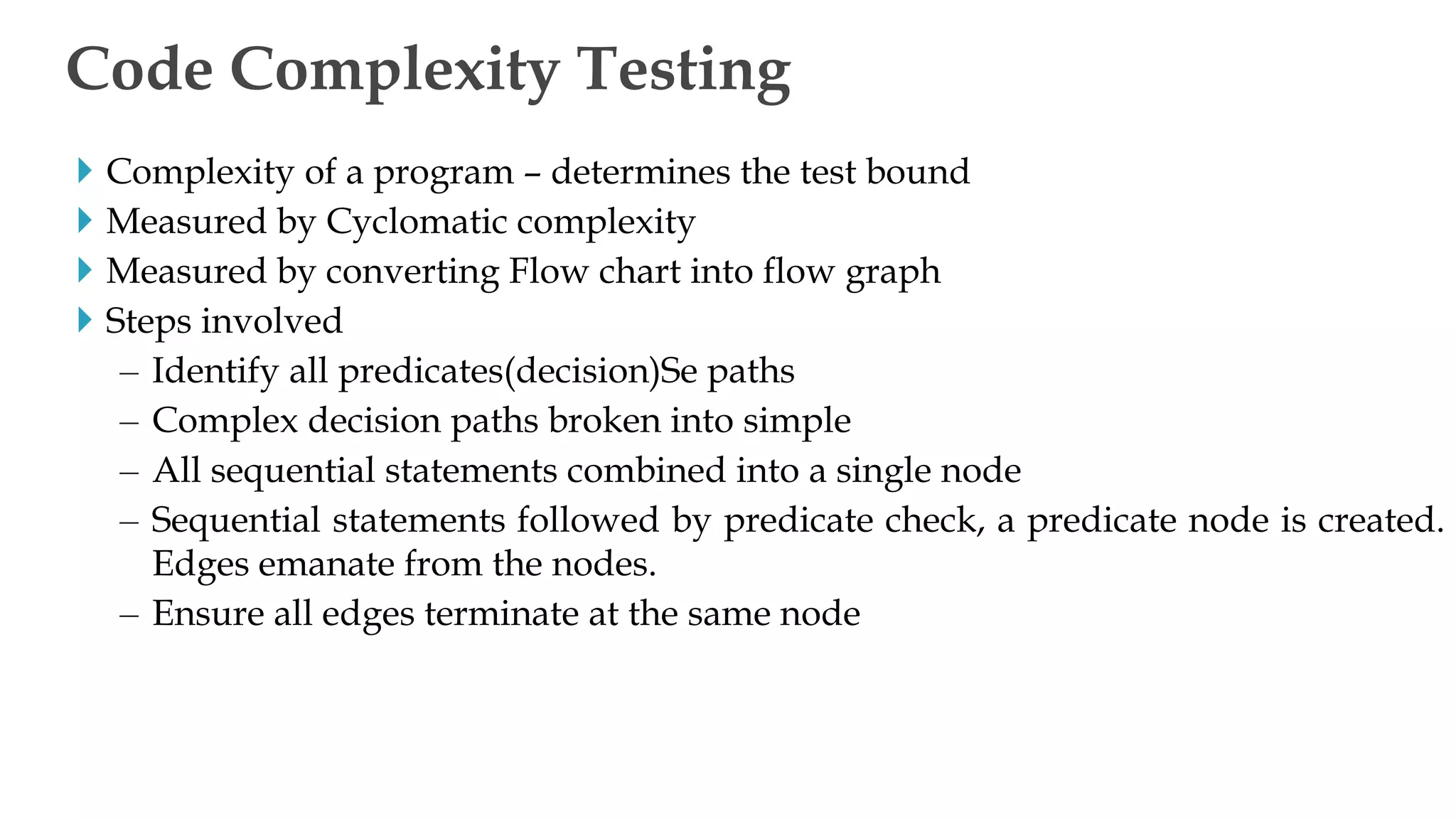  Complexity of a program – determines the test bound
 Measured by Cyclomatic complexity
 Measured by converting Flow chart into flow graph
 Steps involved
– Identify all predicates(decision)Se paths
– Complex decision paths broken into simple
– All sequential statements combined into a single node
– Sequential statements followed by predicate check, a predicate node is created.
Edges emanate from the nodes.
– Ensure all edges terminate at the same node
Code Complexity Testing
 