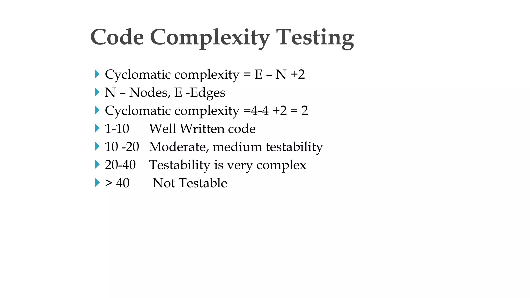  Cyclomatic complexity = E – N +2
 N – Nodes, E -Edges
 Cyclomatic complexity =4-4 +2 = 2
 1-10 Well Written code
 10 -20 Moderate, medium testability
 20-40 Testability is very complex
 > 40 Not Testable
Code Complexity Testing
 