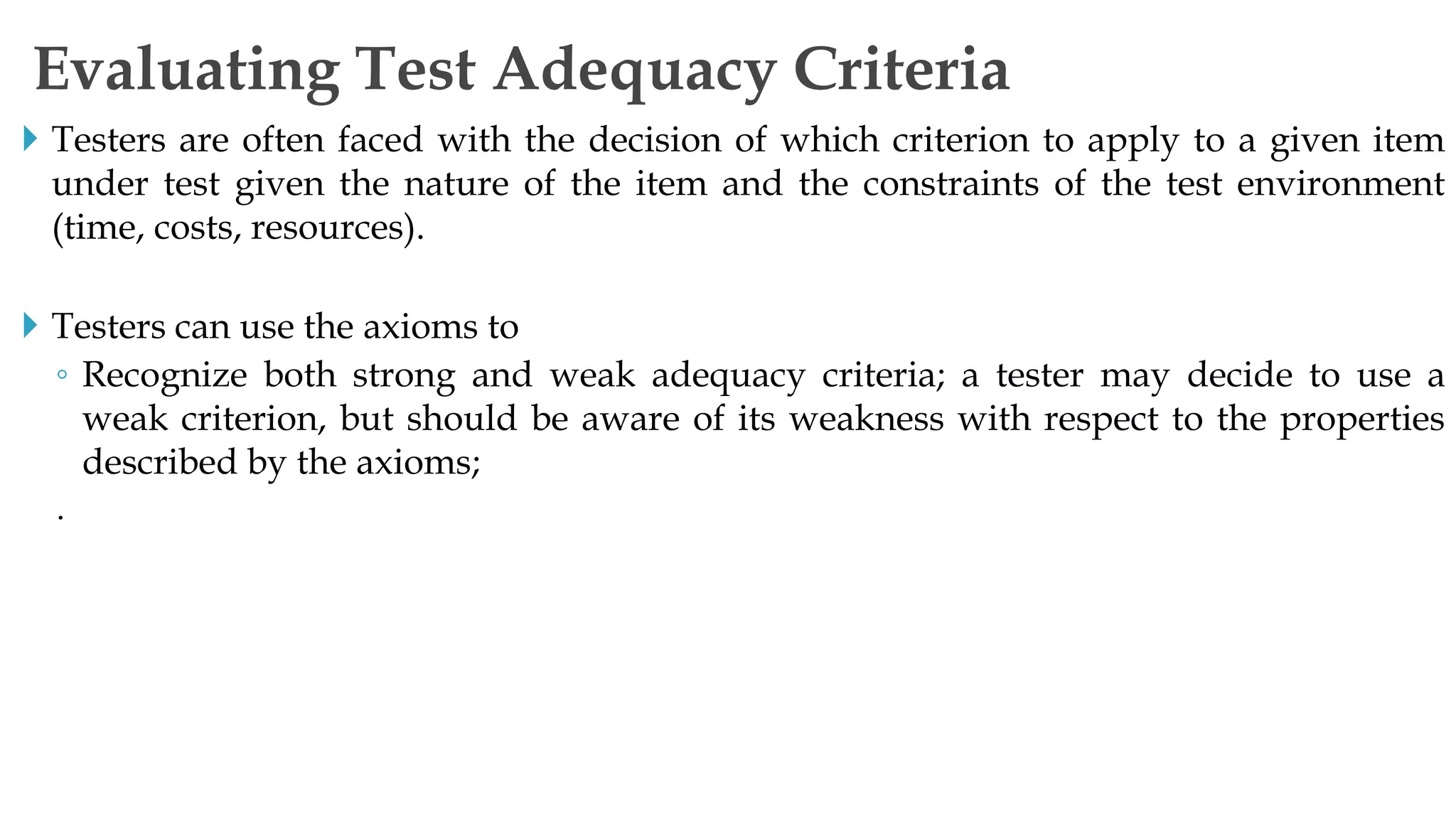  Testers are often faced with the decision of which criterion to apply to a given item
under test given the nature of the item and the constraints of the test environment
(time, costs, resources).
 Testers can use the axioms to
◦ Recognize both strong and weak adequacy criteria; a tester may decide to use a
weak criterion, but should be aware of its weakness with respect to the properties
described by the axioms;
.
Evaluating Test Adequacy Criteria
 